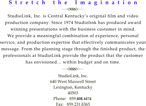Stretch the Imagination
￼
StudioLink, Inc. is Central Kentucky’s original film and video production company. Since 1974 Studiolink has produced award winning presentations with the business customer in mind. 
We provide a meaningful combination of experience, personal service, and production expertise that effectively communicates your message. From the planning stage through the finished product, the professionals at StudioLink provide the product that the customer has envisioned… within budget and on time.
￼
StudioLink, Inc.
640 West Maxwell Street
Lexington, Kentucky
40503
Phone:   859.606.4474
Fax:   859.231.8365